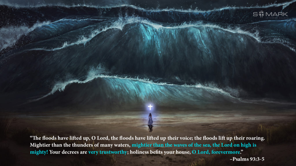“The floods have lifted up, O Lord, the floods have lifted up their voice; the floods lift up their roaring. Mightier than the thunders of many waters, mightier than the waves of the sea, the Lord on high is mighty! Your decrees are very trustworthy; holiness befits your house, O Lord, forevermore." –Psalms 93:3-5